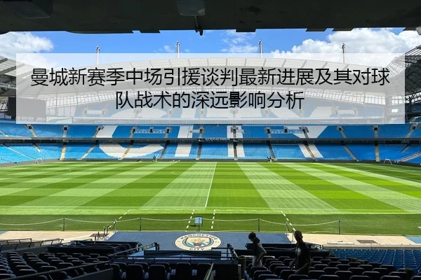曼城新赛季中场引援谈判最新进展及其对球队战术的深远影响分析