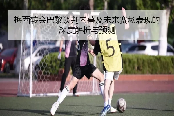 梅西转会巴黎谈判内幕及未来赛场表现的深度解析与预测